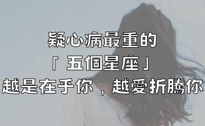 疑心病最重的「五個星座」，越是在乎你，越愛折騰你