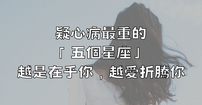 疑心病最重的「五個星座」，越是在乎你，越愛折騰你