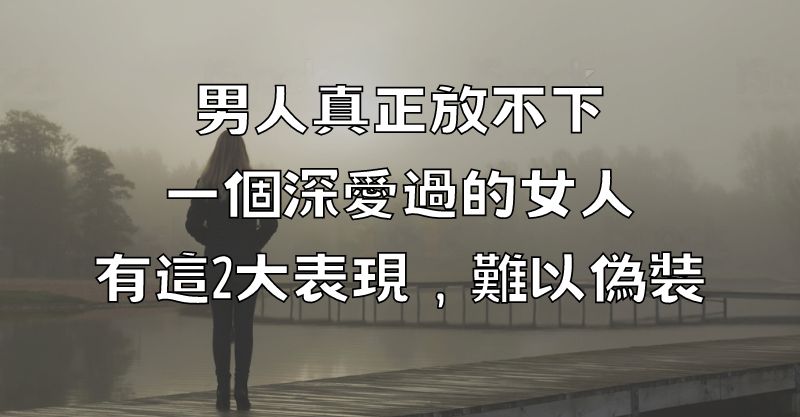 男人真正放不下一個深愛過的女人，有這2大表現，難以偽裝