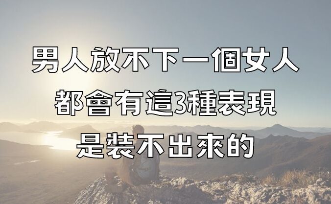 男人放不下一個女人，都會有這3種表現，是裝不出來的