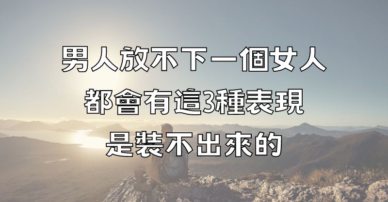 男人放不下一個女人，都會有這3種表現，是裝不出來的