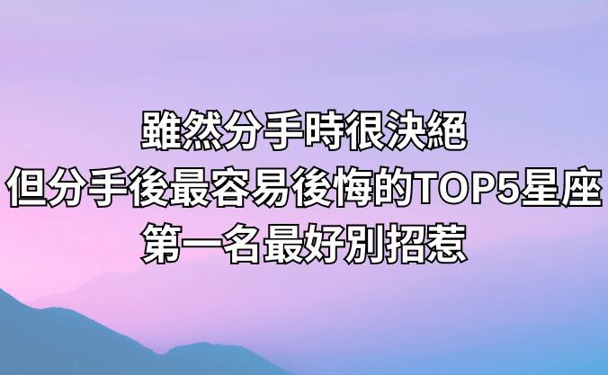 雖然分手時很決絕，但分手後最容易後悔的TOP5星座，第一名最好別招惹