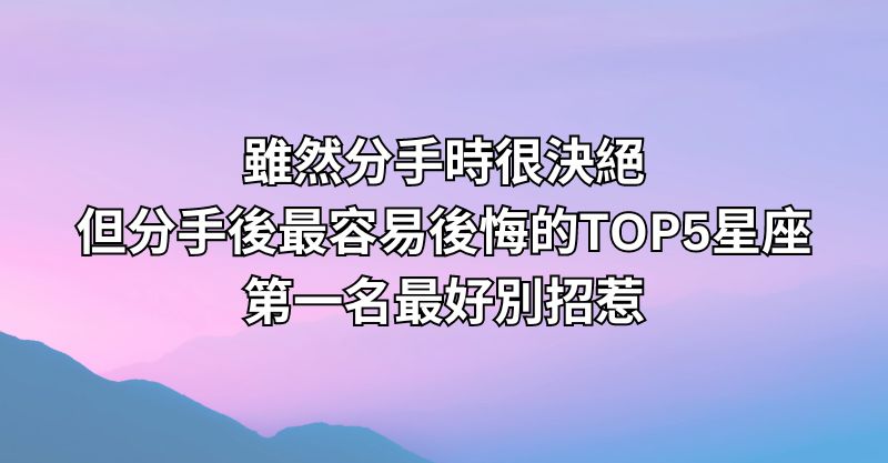 雖然分手時很決絕，但分手後最容易後悔的TOP5星座，第一名最好別招惹