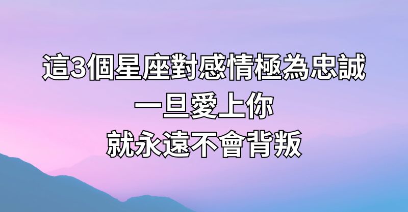 這3個星座對感情極為忠誠，一旦愛上你，就永遠不會背叛！